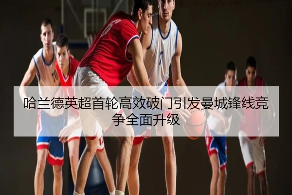 哈兰德英超首轮高效破门引发曼城锋线竞争全面升级