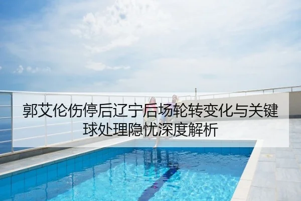郭艾伦伤停后辽宁后场轮转变化与关键球处理隐忧深度解析