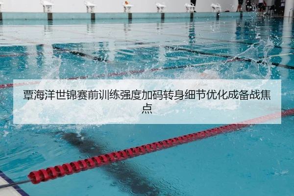 覃海洋世锦赛前训练强度加码转身细节优化成备战焦点