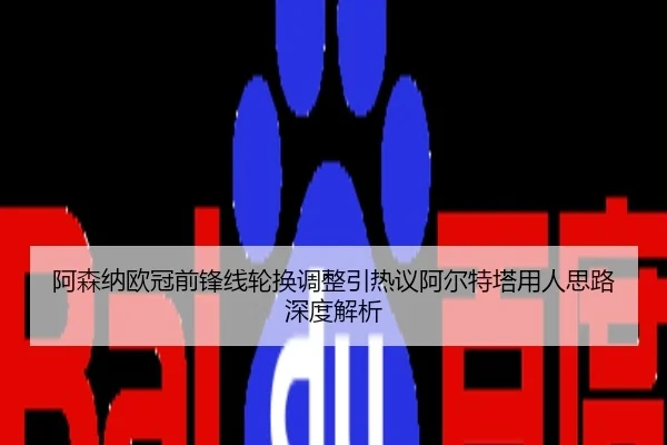阿森纳欧冠前锋线轮换调整引热议阿尔特塔用人思路深度解析