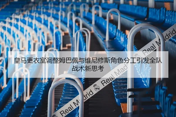 皇马更衣室调整姆巴佩与维尼修斯角色分工引发全队战术新思考