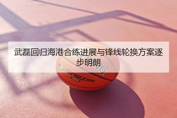 武磊回归海港合练进展与锋线轮换方案逐步明朗